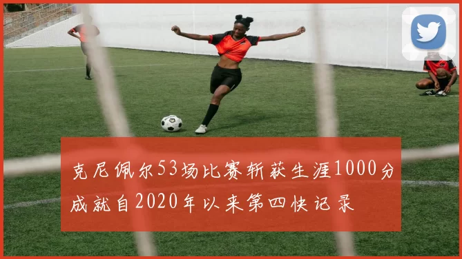 克尼佩尔53场比赛斩获生涯1000分成就自2020年以来第四快记录