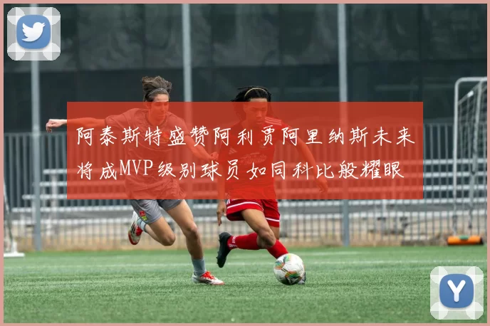 阿泰斯特盛赞阿利贾阿里纳斯未来将成MVP级别球员如同科比般耀眼