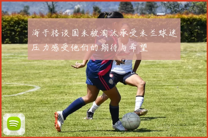 海于格谈国米被淘汰承受米兰球迷压力感受他们的期待与希望