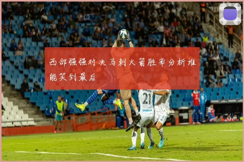 西部强强对决马刺火箭胜率分析谁能笑到最后