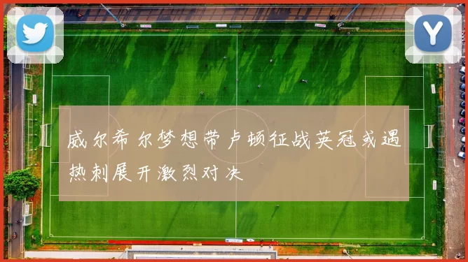 威尔希尔梦想带卢顿征战英冠或遇热刺展开激烈对决