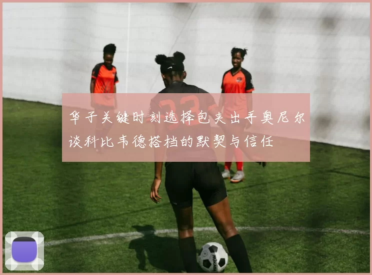华子关键时刻选择包夹出手奥尼尔谈科比韦德搭档的默契与信任