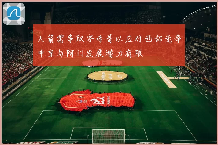 火箭需争取字母哥以应对西部竞争申京与阿门发展潜力有限