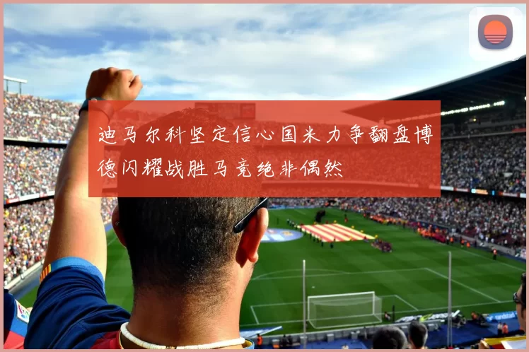 迪马尔科坚定信心国米力争翻盘博德闪耀战胜马竞绝非偶然