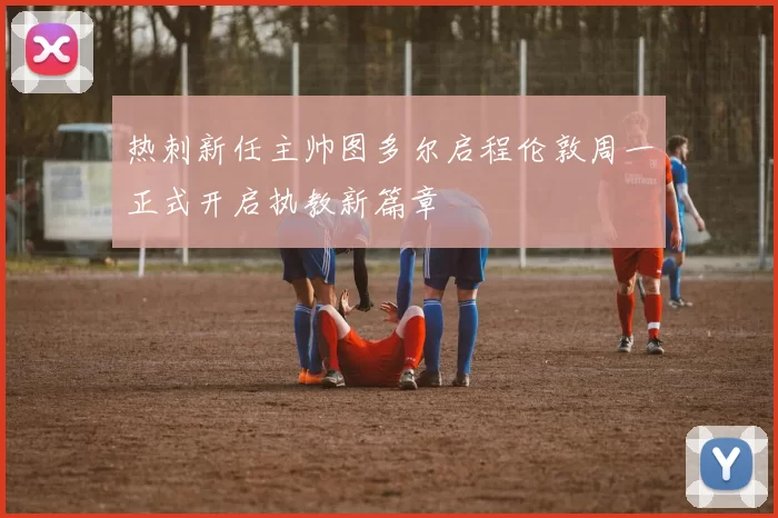 热刺新任主帅图多尔启程伦敦周一正式开启执教新篇章
