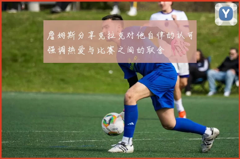 詹姆斯分享克拉克对他自律的认可强调热爱与比赛之间的取舍
