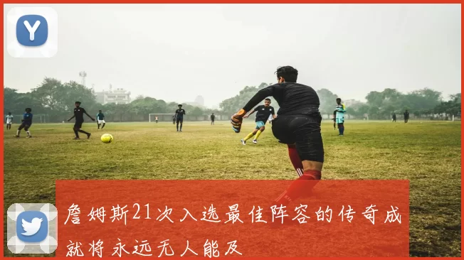 詹姆斯21次入选最佳阵容的传奇成就将永远无人能及