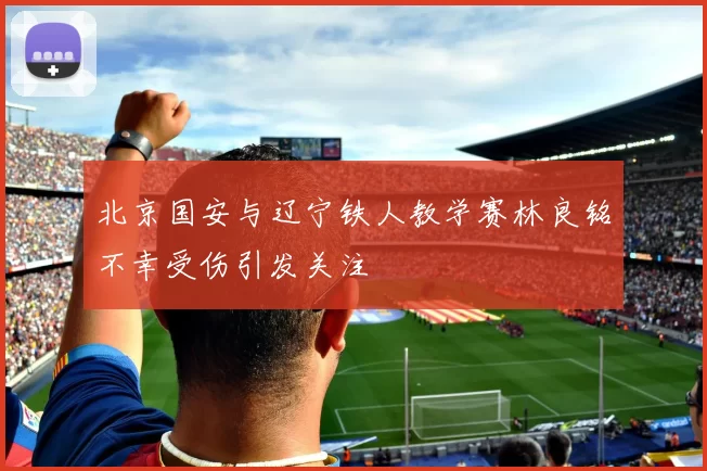 北京国安与辽宁铁人教学赛林良铭不幸受伤引发关注