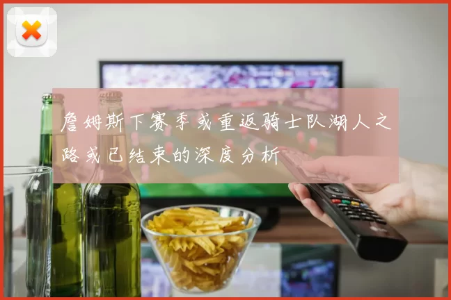 詹姆斯下赛季或重返骑士队湖人之路或已结束的深度分析