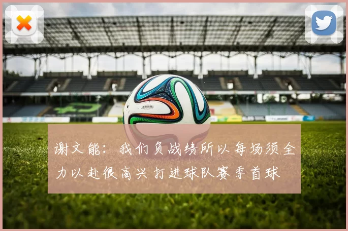 谢文能：我们负战绩所以每场须全力以赴很高兴打进球队赛季首球
