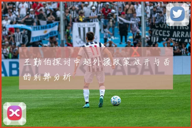 王勤伯探讨中超外援政策放开与否的利弊分析