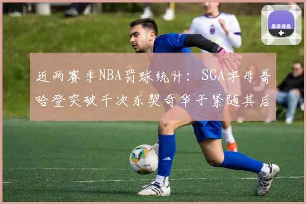 近两赛季NBA罚球统计：SGA字母哥哈登突破千次东契奇华子紧随其后