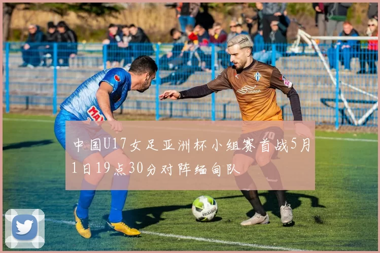 中国U17女足亚洲杯小组赛首战5月1日19点30分对阵缅甸队
