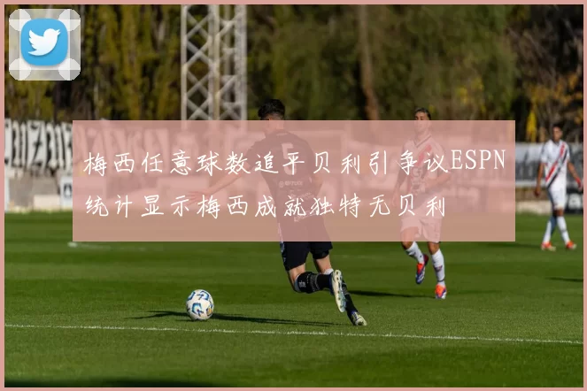 梅西任意球数追平贝利引争议ESPN统计显示梅西成就独特无贝利