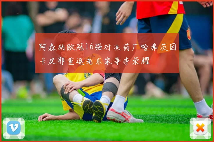 阿森纳欧冠16强对决药厂哈弗茨因卡皮耶重返老东家争夺荣耀