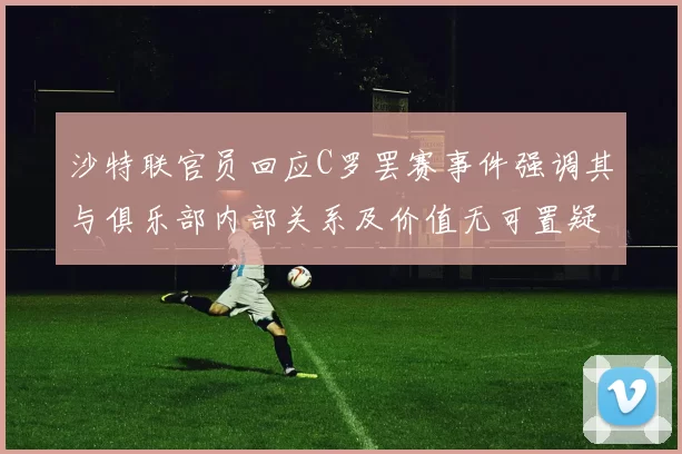沙特联官员回应C罗罢赛事件强调其与俱乐部内部关系及价值无可置疑