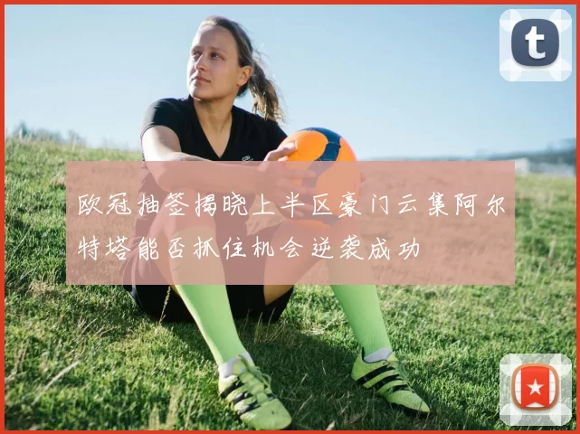 欧冠抽签揭晓上半区豪门云集阿尔特塔能否抓住机会逆袭成功
